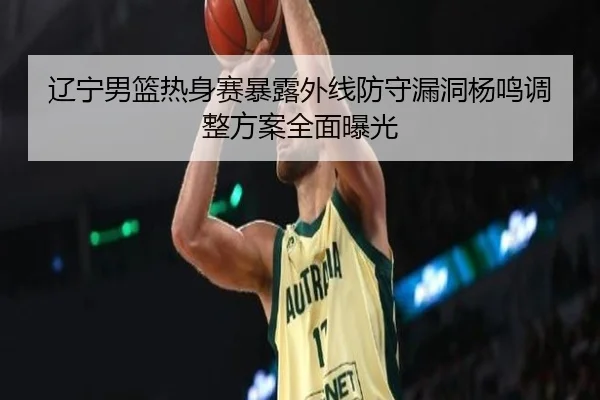 辽宁男篮热身赛暴露外线防守漏洞杨鸣调整方案全面曝光